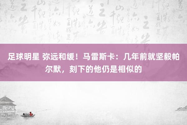 足球明星 弥远和缓！马雷斯卡：几年前就坚毅帕尔默，刻下的他仍是相似的