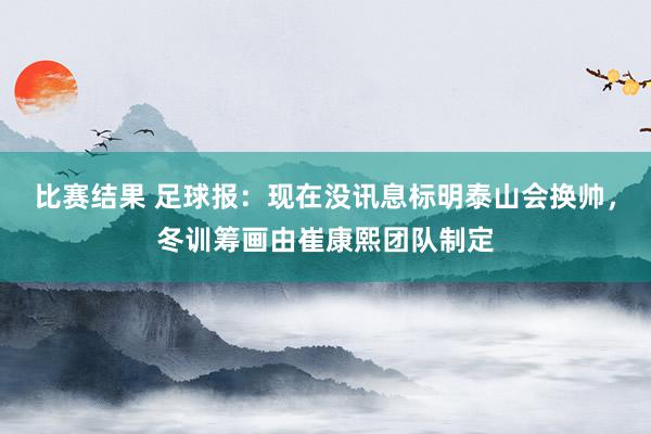 比赛结果 足球报：现在没讯息标明泰山会换帅，冬训筹画由崔康熙团队制定