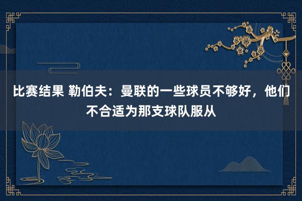 比赛结果 勒伯夫：曼联的一些球员不够好，他们不合适为那支球队服从