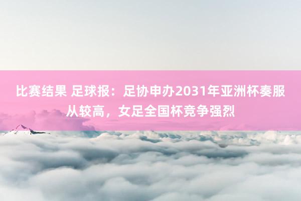 比赛结果 足球报：足协申办2031年亚洲杯奏服从较高，女足全国杯竞争强烈