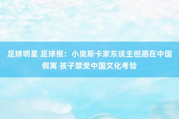 足球明星 足球报：小奥斯卡家东谈主但愿在中国假寓 孩子禁受中国文化考验