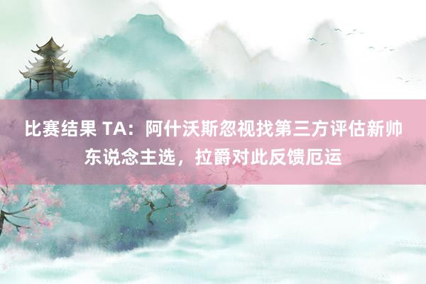 比赛结果 TA：阿什沃斯忽视找第三方评估新帅东说念主选，拉爵对此反馈厄运