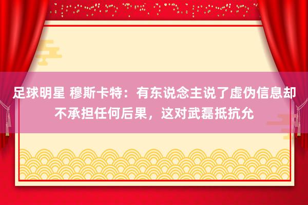 足球明星 穆斯卡特：有东说念主说了虚伪信息却不承担任何后果，这对武磊抵抗允