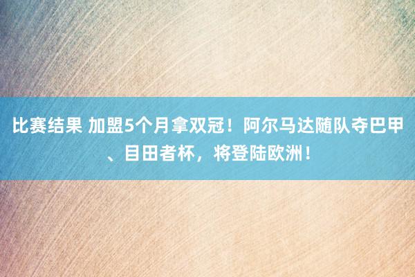 比赛结果 加盟5个月拿双冠！阿尔马达随队夺巴甲、目田者杯，将登陆欧洲！