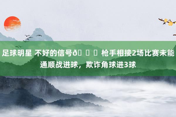 足球明星 不好的信号😕枪手相接2场比赛未能通顺战进球，欺诈角球进3球