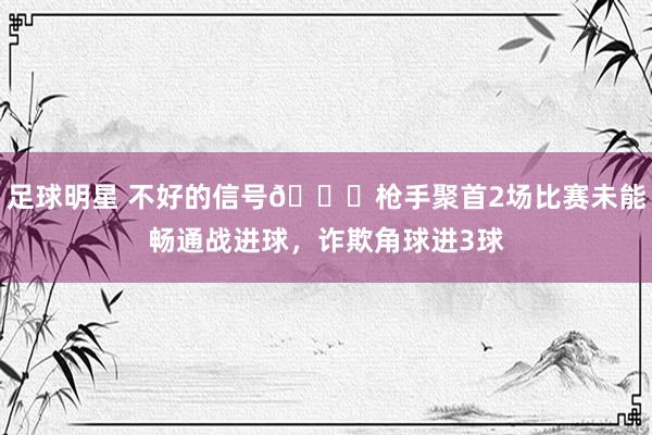 足球明星 不好的信号😕枪手聚首2场比赛未能畅通战进球，诈欺角球进3球