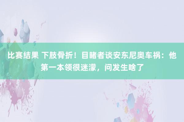 比赛结果 下肢骨折！目睹者谈安东尼奥车祸：他第一本领很迷濛，问发生啥了