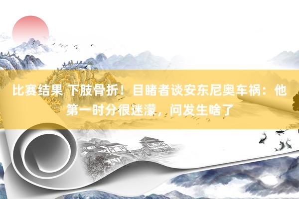 比赛结果 下肢骨折！目睹者谈安东尼奥车祸：他第一时分很迷濛，问发生啥了