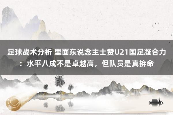 足球战术分析 里面东说念主士赞U21国足凝合力：水平八成不是卓越高，但队员是真拚命