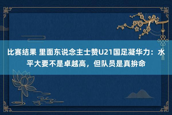 比赛结果 里面东说念主士赞U21国足凝华力：水平大要不是卓越高，但队员是真拚命