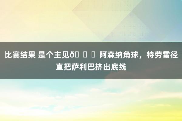 比赛结果 是个主见😂阿森纳角球，特劳雷径直把萨利巴挤出底线