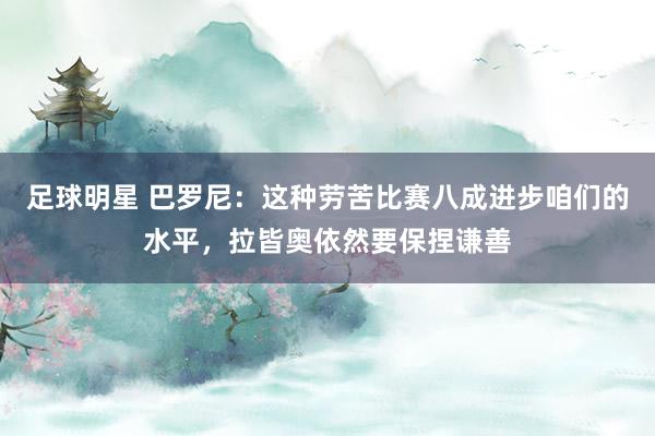 足球明星 巴罗尼：这种劳苦比赛八成进步咱们的水平，拉皆奥依然要保捏谦善