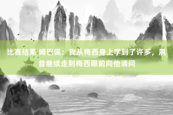 比赛结果 姆巴佩：我从梅西身上学到了许多，夙昔继续走到梅西眼前向他请问