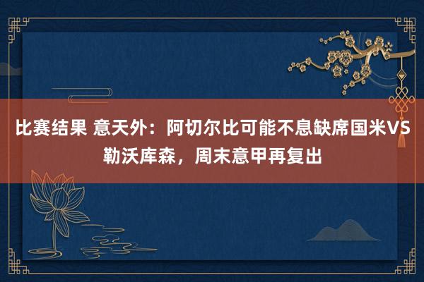 比赛结果 意天外：阿切尔比可能不息缺席国米VS勒沃库森，周末意甲再复出