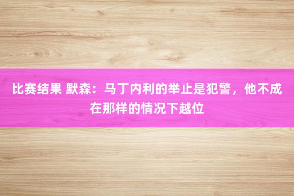 比赛结果 默森：马丁内利的举止是犯警，他不成在那样的情况下越位