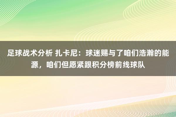 足球战术分析 扎卡尼：球迷赐与了咱们浩瀚的能源，咱们但愿紧跟积分榜前线球队