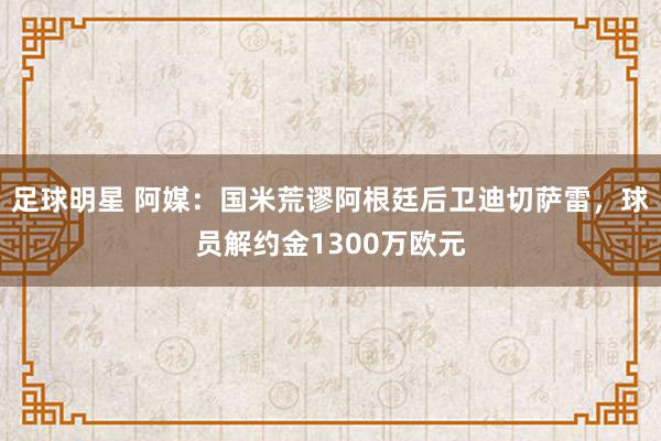 足球明星 阿媒：国米荒谬阿根廷后卫迪切萨雷，球员解约金1300万欧元