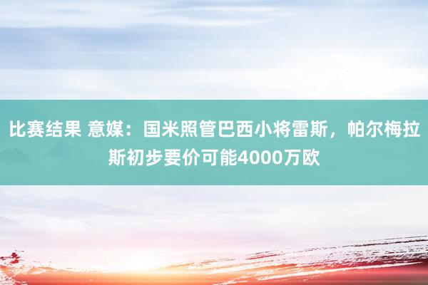 比赛结果 意媒：国米照管巴西小将雷斯，帕尔梅拉斯初步要价可能4000万欧