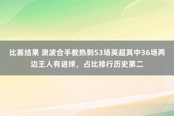 比赛结果 澳波合手教热刺53场英超其中36场两边王人有进球，占比排行历史第二