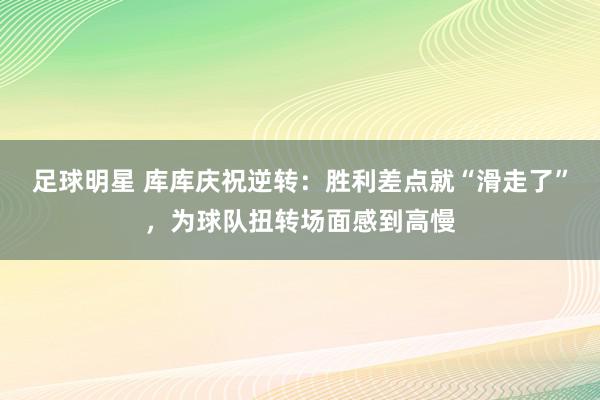 足球明星 库库庆祝逆转：胜利差点就“滑走了”，为球队扭转场面感到高慢