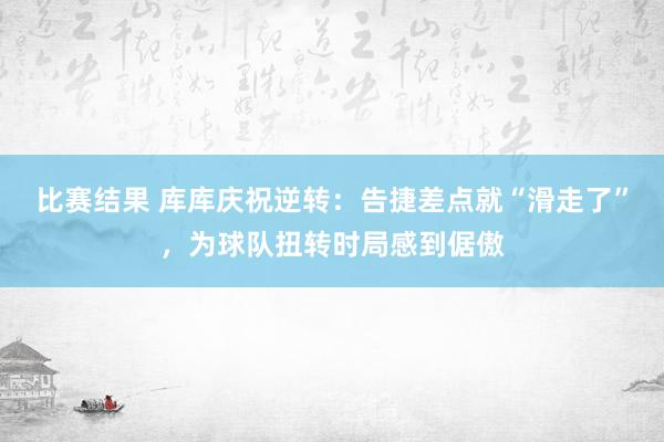 比赛结果 库库庆祝逆转：告捷差点就“滑走了”，为球队扭转时局感到倨傲