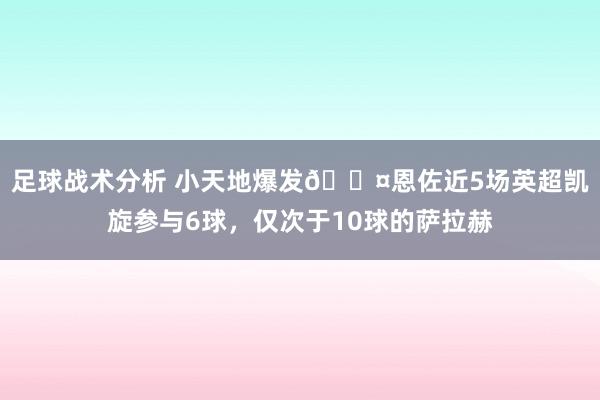 足球战术分析 小天地爆发😤恩佐近5场英超凯旋参与6球，仅次于10球的萨拉赫