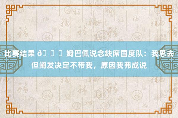 比赛结果 👀姆巴佩说念缺席国度队：我思去但阐发决定不带我，原因我弗成说