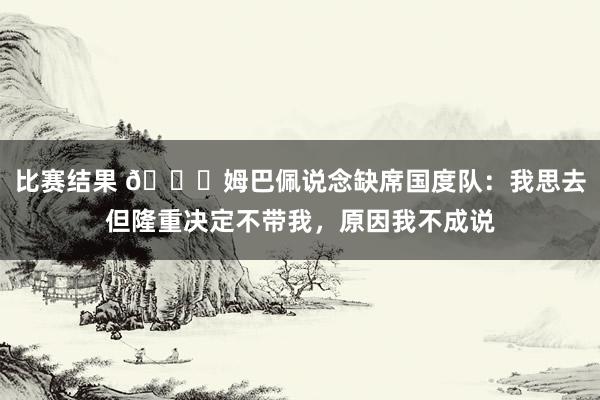 比赛结果 👀姆巴佩说念缺席国度队：我思去但隆重决定不带我，原因我不成说