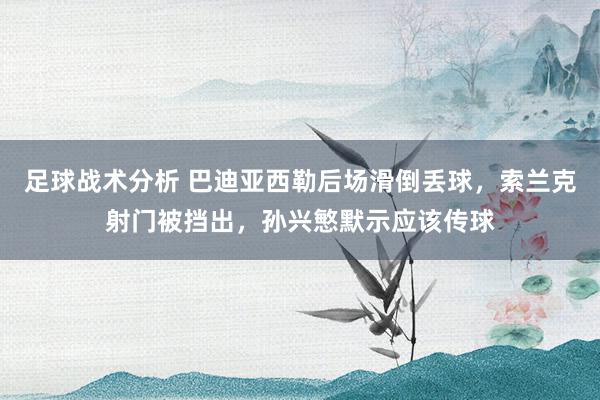 足球战术分析 巴迪亚西勒后场滑倒丢球，索兰克射门被挡出，孙兴慜默示应该传球