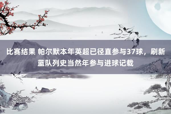 比赛结果 帕尔默本年英超已径直参与37球，刷新蓝队列史当然年参与进球记载