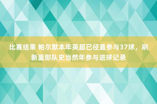 比赛结果 帕尔默本年英超已径直参与37球，刷新蓝部队史当然年参与进球记录