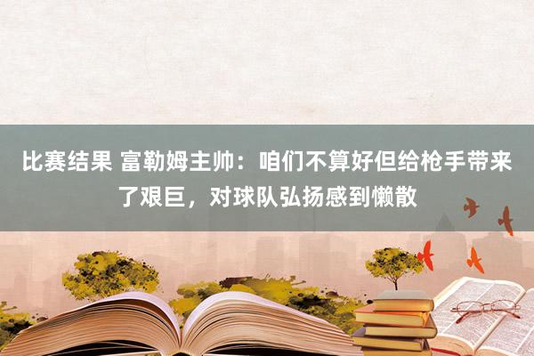 比赛结果 富勒姆主帅：咱们不算好但给枪手带来了艰巨，对球队弘扬感到懒散