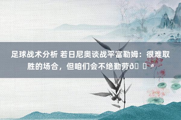 足球战术分析 若日尼奥谈战平富勒姆：很难取胜的场合，但咱们会不绝勤劳💪