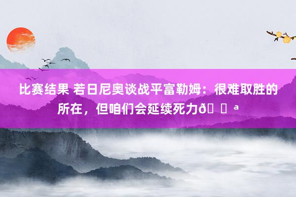 比赛结果 若日尼奥谈战平富勒姆：很难取胜的所在，但咱们会延续死力💪