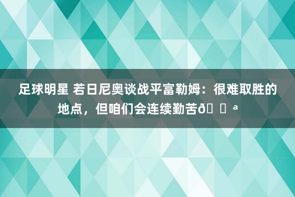 足球明星 若日尼奥谈战平富勒姆：很难取胜的地点，但咱们会连续勤苦💪