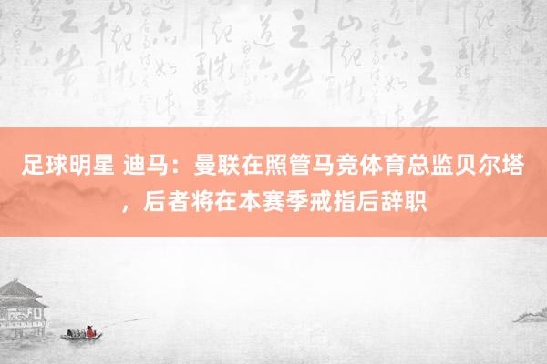 足球明星 迪马：曼联在照管马竞体育总监贝尔塔，后者将在本赛季戒指后辞职