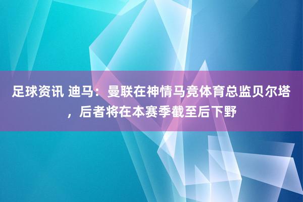 足球资讯 迪马：曼联在神情马竞体育总监贝尔塔，后者将在本赛季截至后下野