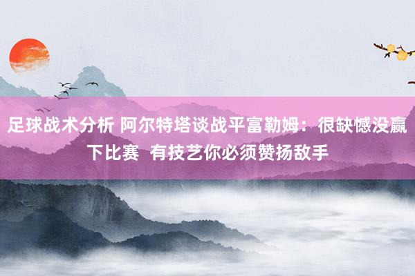 足球战术分析 阿尔特塔谈战平富勒姆：很缺憾没赢下比赛  有技艺你必须赞扬敌手