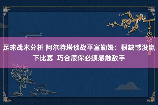 足球战术分析 阿尔特塔谈战平富勒姆：很缺憾没赢下比赛  巧合辰你必须感触敌手