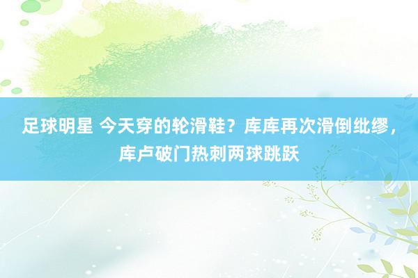 足球明星 今天穿的轮滑鞋？库库再次滑倒纰缪，库卢破门热刺两球跳跃