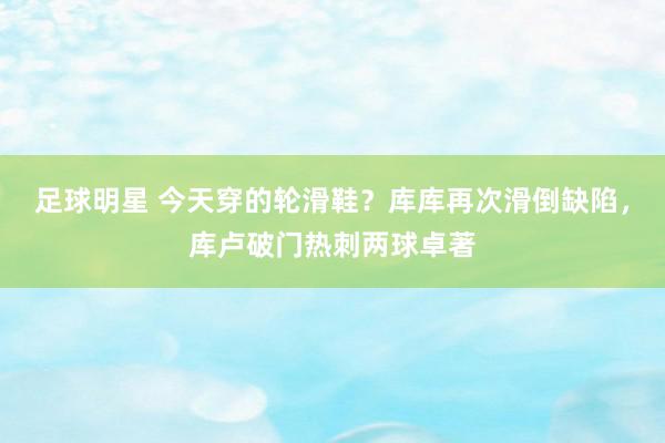 足球明星 今天穿的轮滑鞋？库库再次滑倒缺陷，库卢破门热刺两球卓著