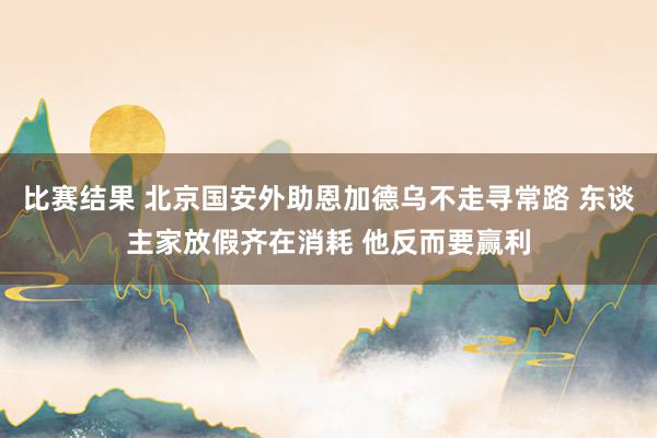 比赛结果 北京国安外助恩加德乌不走寻常路 东谈主家放假齐在消耗 他反而要赢利