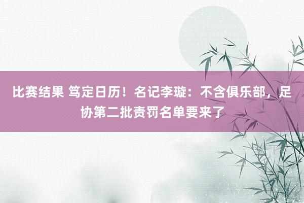 比赛结果 笃定日历！名记李璇：不含俱乐部，足协第二批责罚名单要来了