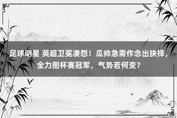 足球明星 英超卫冕凄怨！瓜帅急需作念出抉择，全力图杯赛冠军，气势若何变？