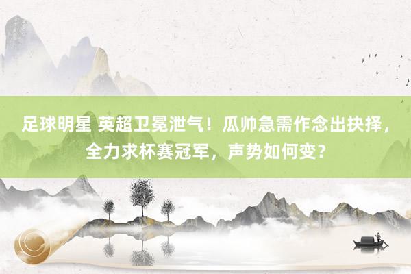 足球明星 英超卫冕泄气！瓜帅急需作念出抉择，全力求杯赛冠军，声势如何变？