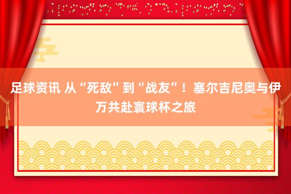 足球资讯 从“死敌”到“战友”！塞尔吉尼奥与伊万共赴寰球杯之旅