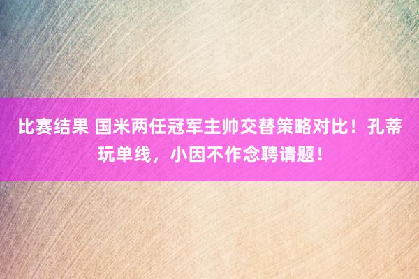 比赛结果 国米两任冠军主帅交替策略对比！孔蒂玩单线，小因不作念聘请题！