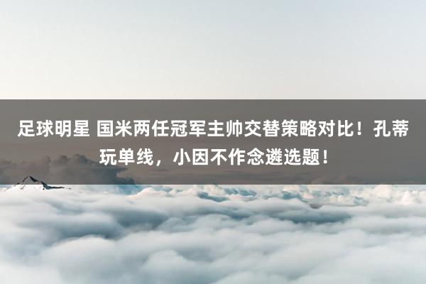 足球明星 国米两任冠军主帅交替策略对比！孔蒂玩单线，小因不作念遴选题！