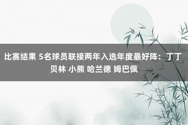 比赛结果 5名球员联接两年入选年度最好阵：丁丁 贝林 小熊 哈兰德 姆巴佩