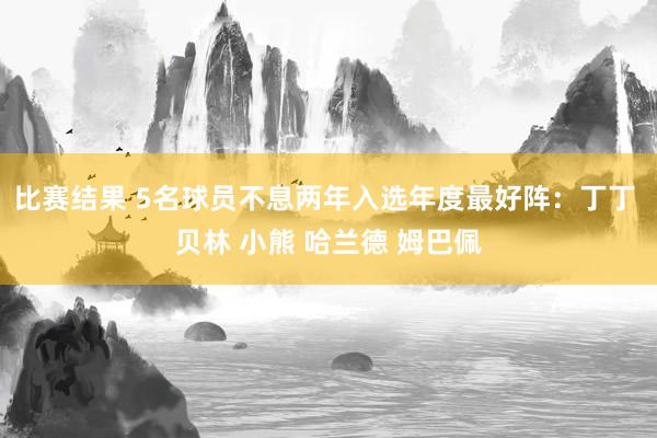 比赛结果 5名球员不息两年入选年度最好阵：丁丁 贝林 小熊 哈兰德 姆巴佩